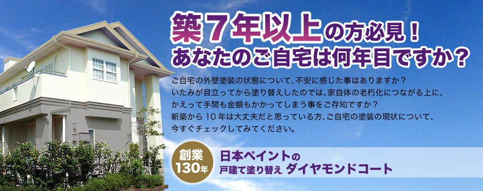 築7年以上の方必見！ あなたのご自宅は何年目ですか？ ご自宅の外壁塗装の状態について、不安に感じた事はありますか？いたみが目立ってから塗り替えしたのでは、家自体の老朽化につながる上に、かえって手間も金額もかかってしまう事をご存知ですか？新築から10年は大丈夫だと思っている方、ご自宅の塗装の現状について、今すぐチェックしてみてください。 創業 130年 日本ペイントの戸建て塗り替え ダイヤモンドコート）