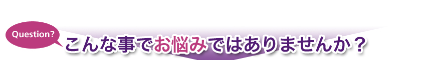 Question? こんな事でお悩みではありませんか？