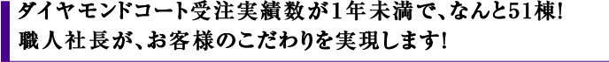 ダイヤモンドコート受注実績数が1年未満で、なんと51棟！職人社長が、お客様のこだわりを実現します！