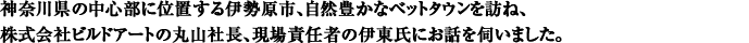 神奈川県の中心部に位置する伊勢原市、自然豊かなベットタウンを訪ね、株式会社ビルドアートの丸山社長、現場責任者の伊東氏にお話を伺いました。
